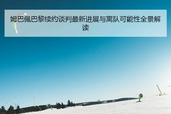 姆巴佩巴黎续约谈判最新进展与离队可能性全景解读