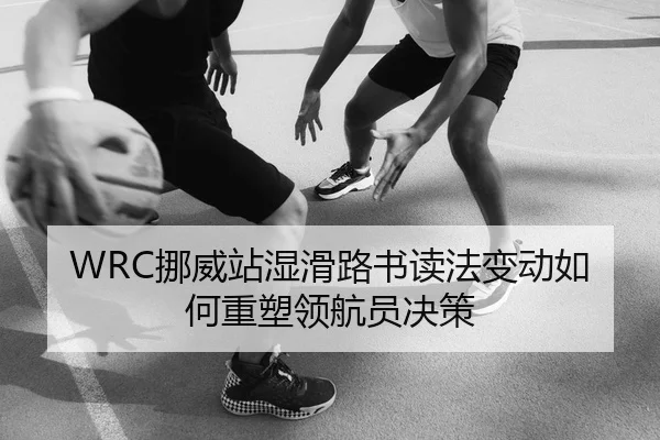 WRC挪威站湿滑路书读法变动如何重塑领航员决策